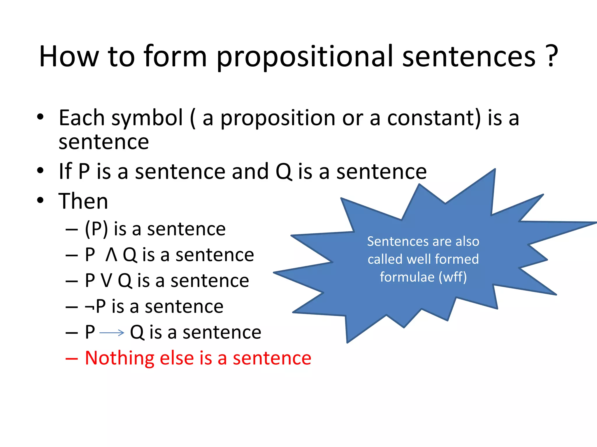 How to form propositional sentences ?
• Each symbol ( a proposition or a constant) is a
sentence
• If P is a sentence and Q is a sentence
• Then
– (P) is a sentence
– P Λ Q is a sentence
– P V Q is a sentence
– ¬P is a sentence
– P Q is a sentence
– Nothing else is a sentence
Sentences are also
called well formed
formulae (wff)
 