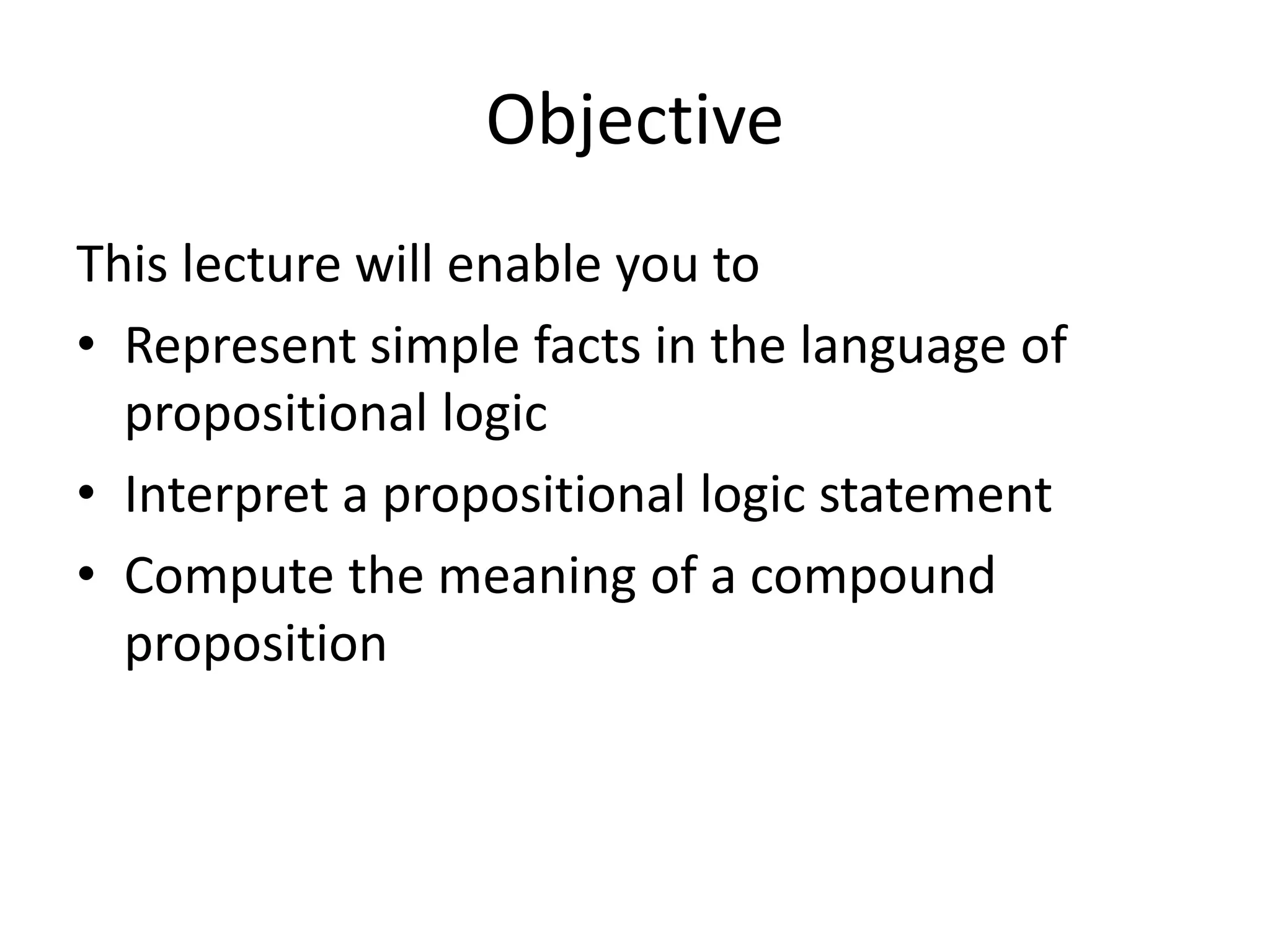 Objective
This lecture will enable you to
• Represent simple facts in the language of
propositional logic
• Interpret a propositional logic statement
• Compute the meaning of a compound
proposition
 