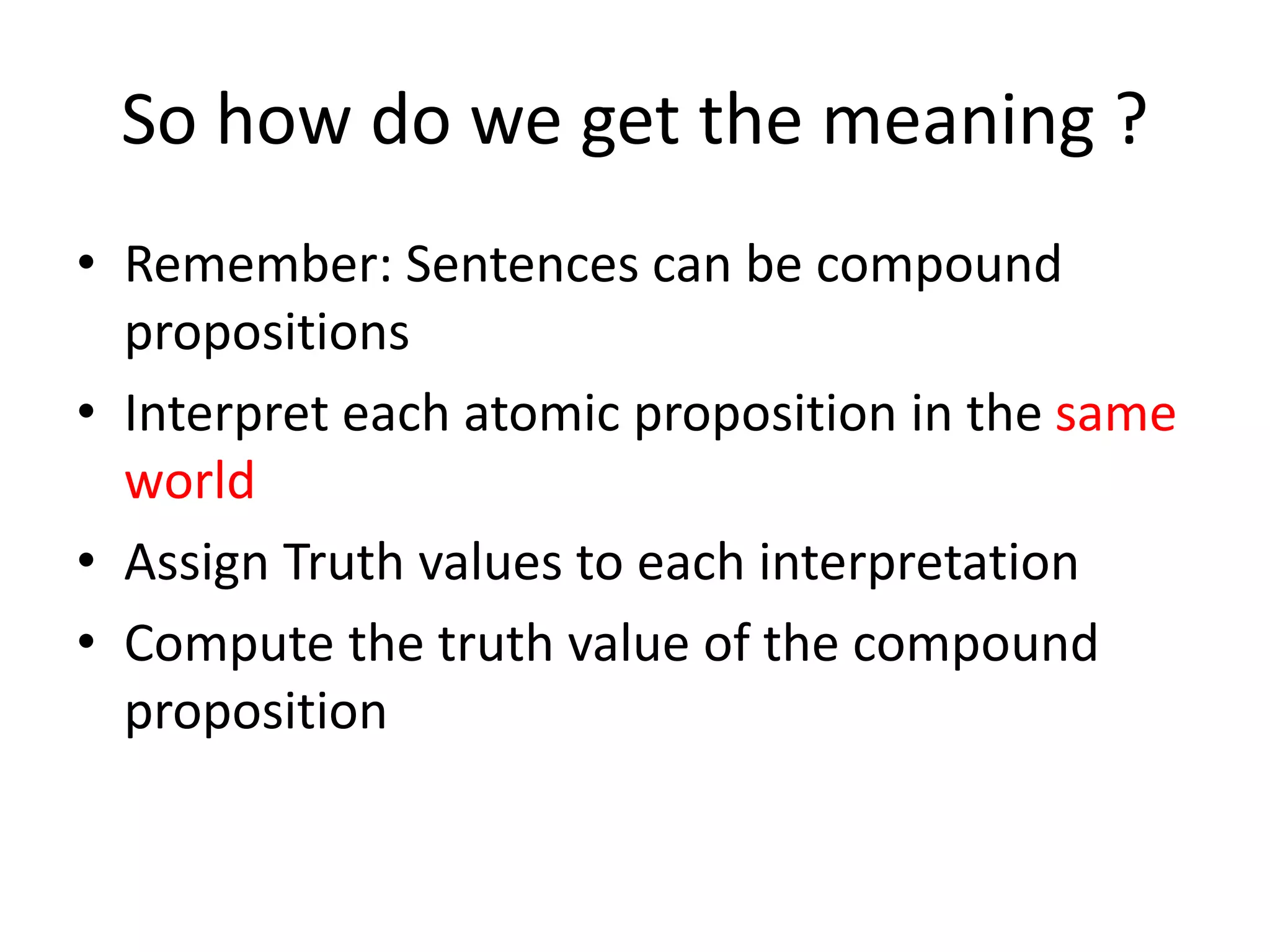So how do we get the meaning ?
• Remember: Sentences can be compound
propositions
• Interpret each atomic proposition in the same
world
• Assign Truth values to each interpretation
• Compute the truth value of the compound
proposition
 