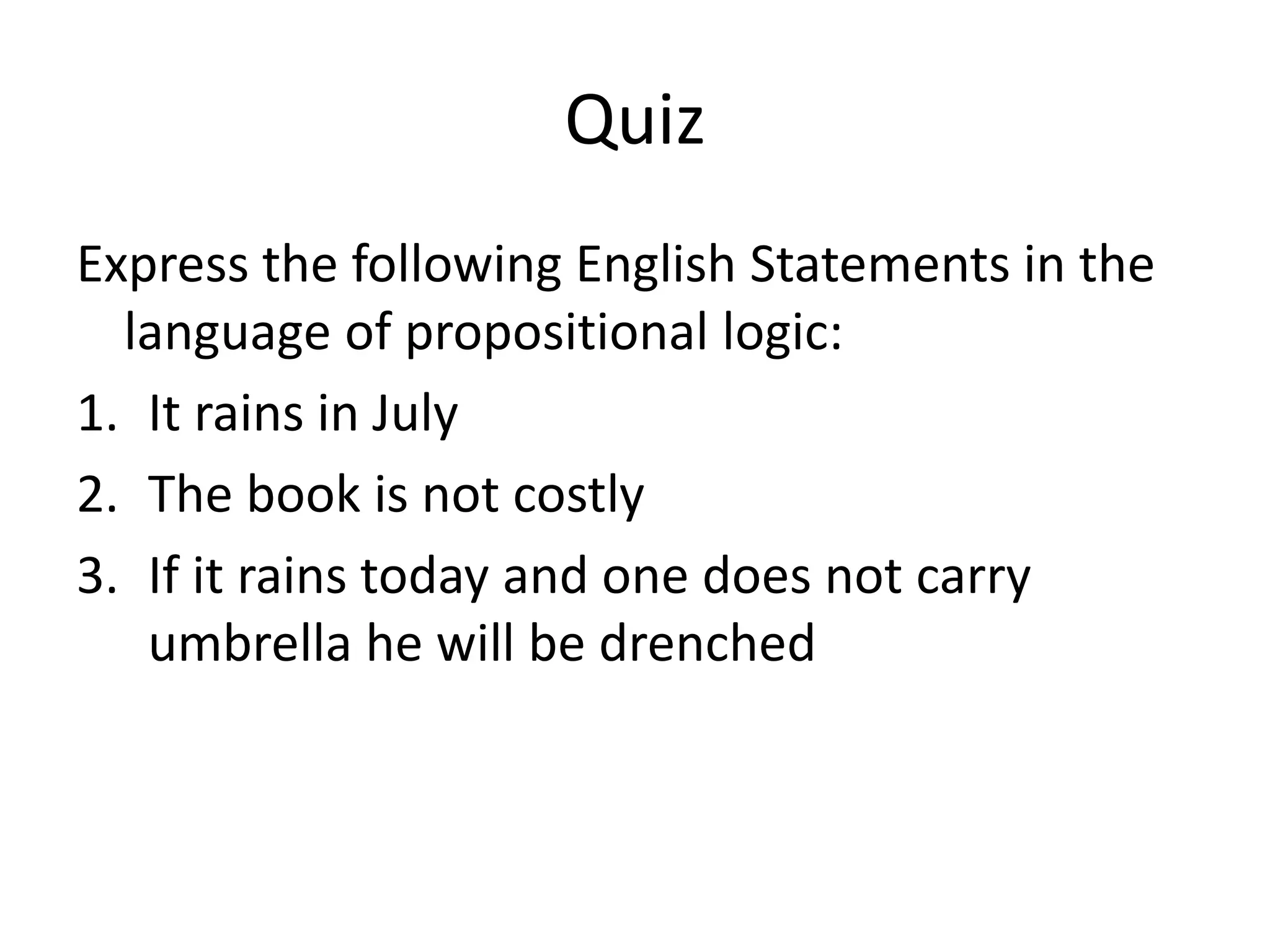Quiz
Express the following English Statements in the
language of propositional logic:
1. It rains in July
2. The book is not costly
3. If it rains today and one does not carry
umbrella he will be drenched
 