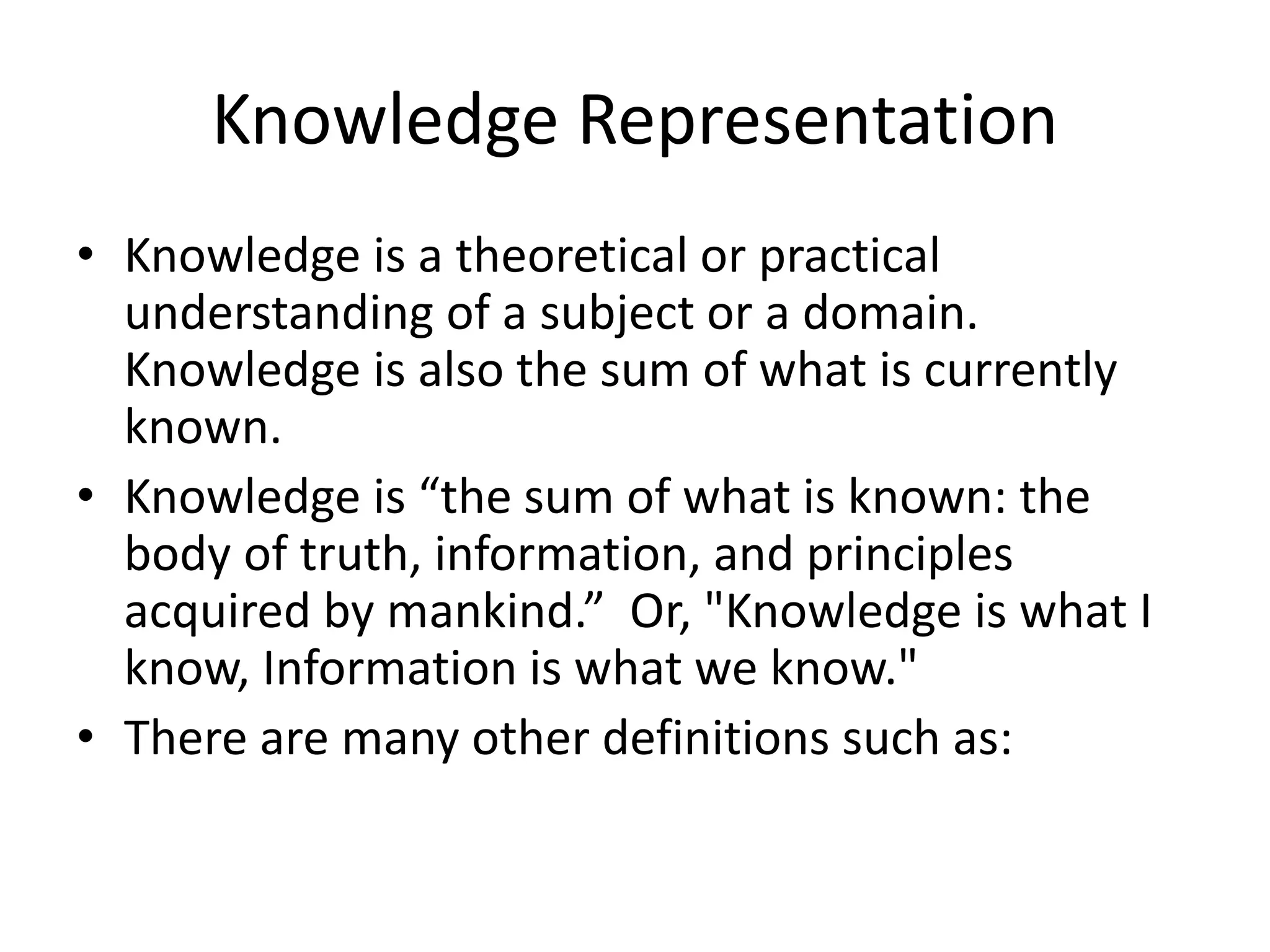 Knowledge Representation
• Knowledge is a theoretical or practical
understanding of a subject or a domain.
Knowledge is also the sum of what is currently
known.
• Knowledge is “the sum of what is known: the
body of truth, information, and principles
acquired by mankind.” Or, "Knowledge is what I
know, Information is what we know."
• There are many other definitions such as:
 