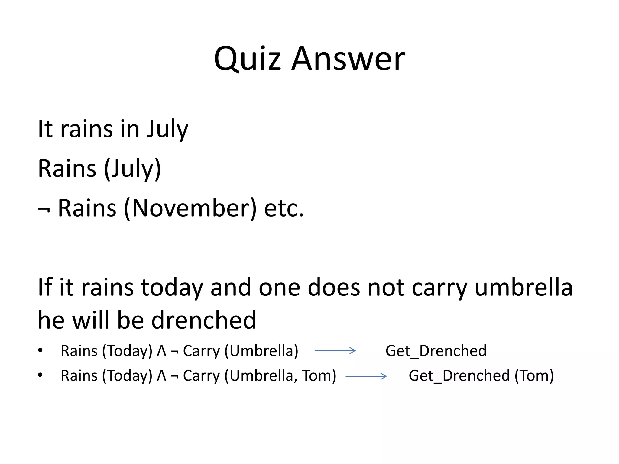 Quiz Answer
It rains in July
Rains (July)
¬ Rains (November) etc.
If it rains today and one does not carry umbrella
he will be drenched
• Rains (Today) Λ ¬ Carry (Umbrella) Get_Drenched
• Rains (Today) Λ ¬ Carry (Umbrella, Tom) Get_Drenched (Tom)
 