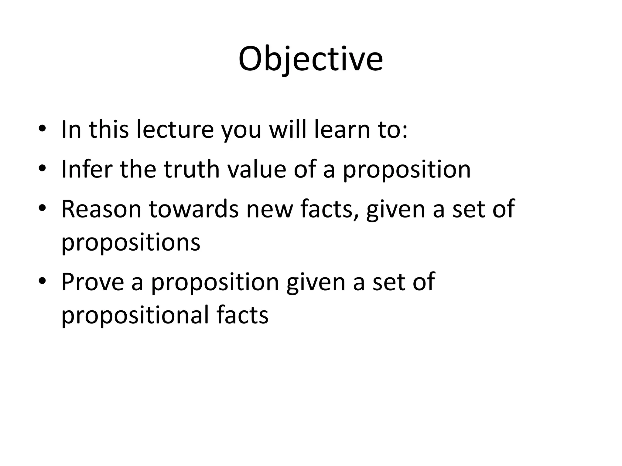 Objective
• In this lecture you will learn to:
• Infer the truth value of a proposition
• Reason towards new facts, given a set of
propositions
• Prove a proposition given a set of
propositional facts
 