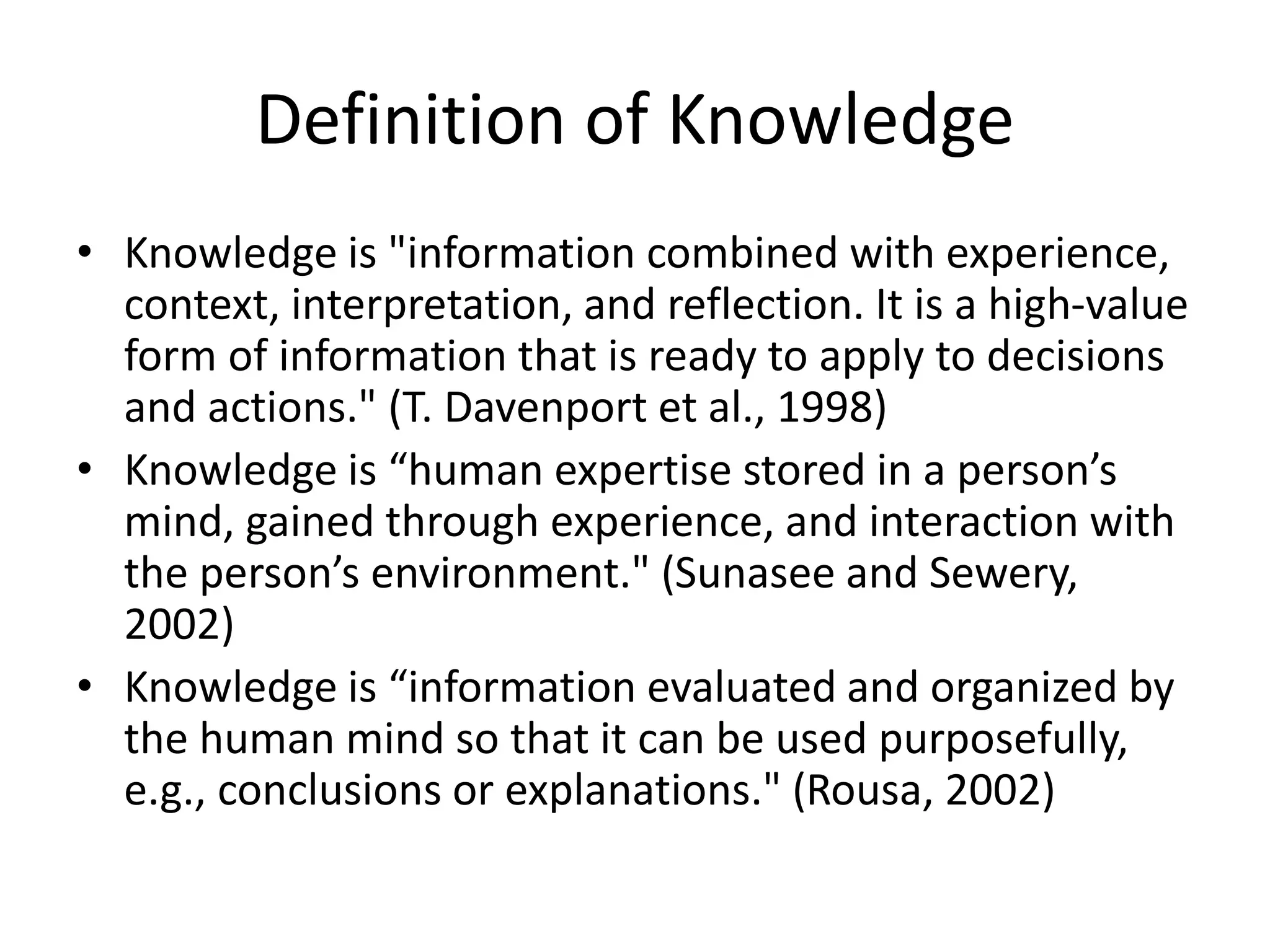 Definition of Knowledge
• Knowledge is "information combined with experience,
context, interpretation, and reflection. It is a high-value
form of information that is ready to apply to decisions
and actions." (T. Davenport et al., 1998)
• Knowledge is “human expertise stored in a person’s
mind, gained through experience, and interaction with
the person’s environment." (Sunasee and Sewery,
2002)
• Knowledge is “information evaluated and organized by
the human mind so that it can be used purposefully,
e.g., conclusions or explanations." (Rousa, 2002)
 