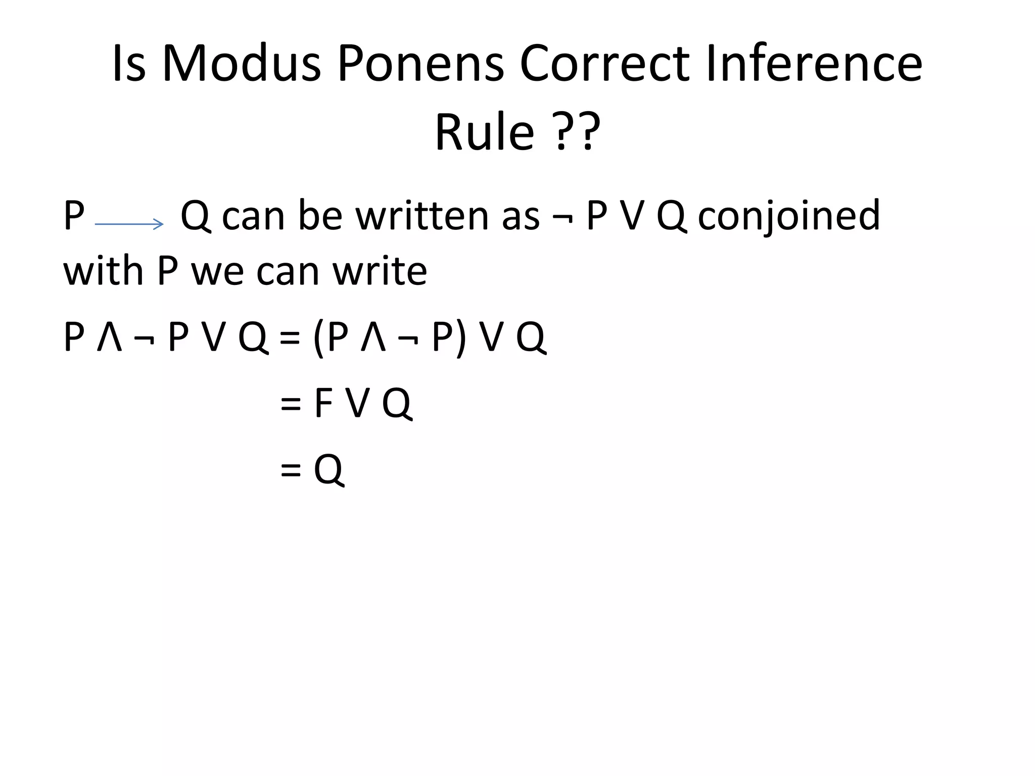 Is Modus Ponens Correct Inference
Rule ??
P Q can be written as ¬ P V Q conjoined
with P we can write
P Λ ¬ P V Q = (P Λ ¬ P) V Q
= F V Q
= Q
 