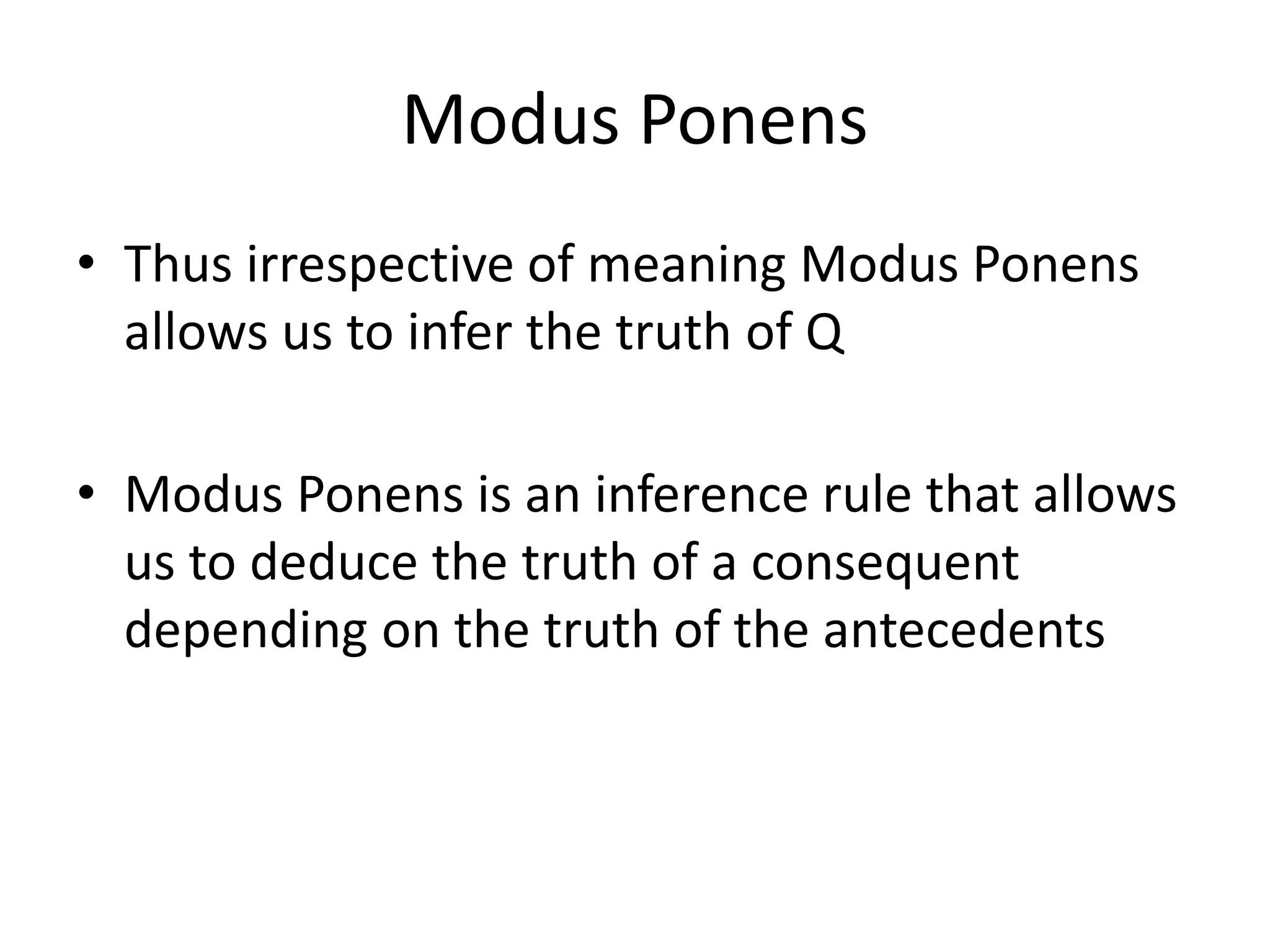 Modus Ponens
• Thus irrespective of meaning Modus Ponens
allows us to infer the truth of Q
• Modus Ponens is an inference rule that allows
us to deduce the truth of a consequent
depending on the truth of the antecedents
 