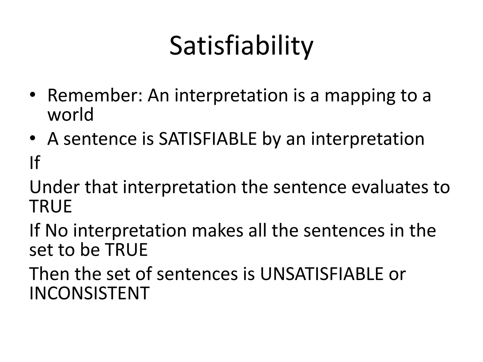 Satisfiability
• Remember: An interpretation is a mapping to a
world
• A sentence is SATISFIABLE by an interpretation
If
Under that interpretation the sentence evaluates to
TRUE
If No interpretation makes all the sentences in the
set to be TRUE
Then the set of sentences is UNSATISFIABLE or
INCONSISTENT
 