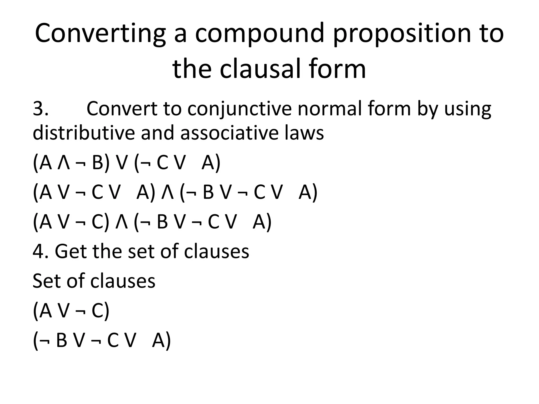 Converting a compound proposition to
the clausal form
3. Convert to conjunctive normal form by using
distributive and associative laws
(A Λ ¬ B) V (¬ C V A)
(A V ¬ C V A) Λ (¬ B V ¬ C V A)
(A V ¬ C) Λ (¬ B V ¬ C V A)
4. Get the set of clauses
Set of clauses
(A V ¬ C)
(¬ B V ¬ C V A)
 