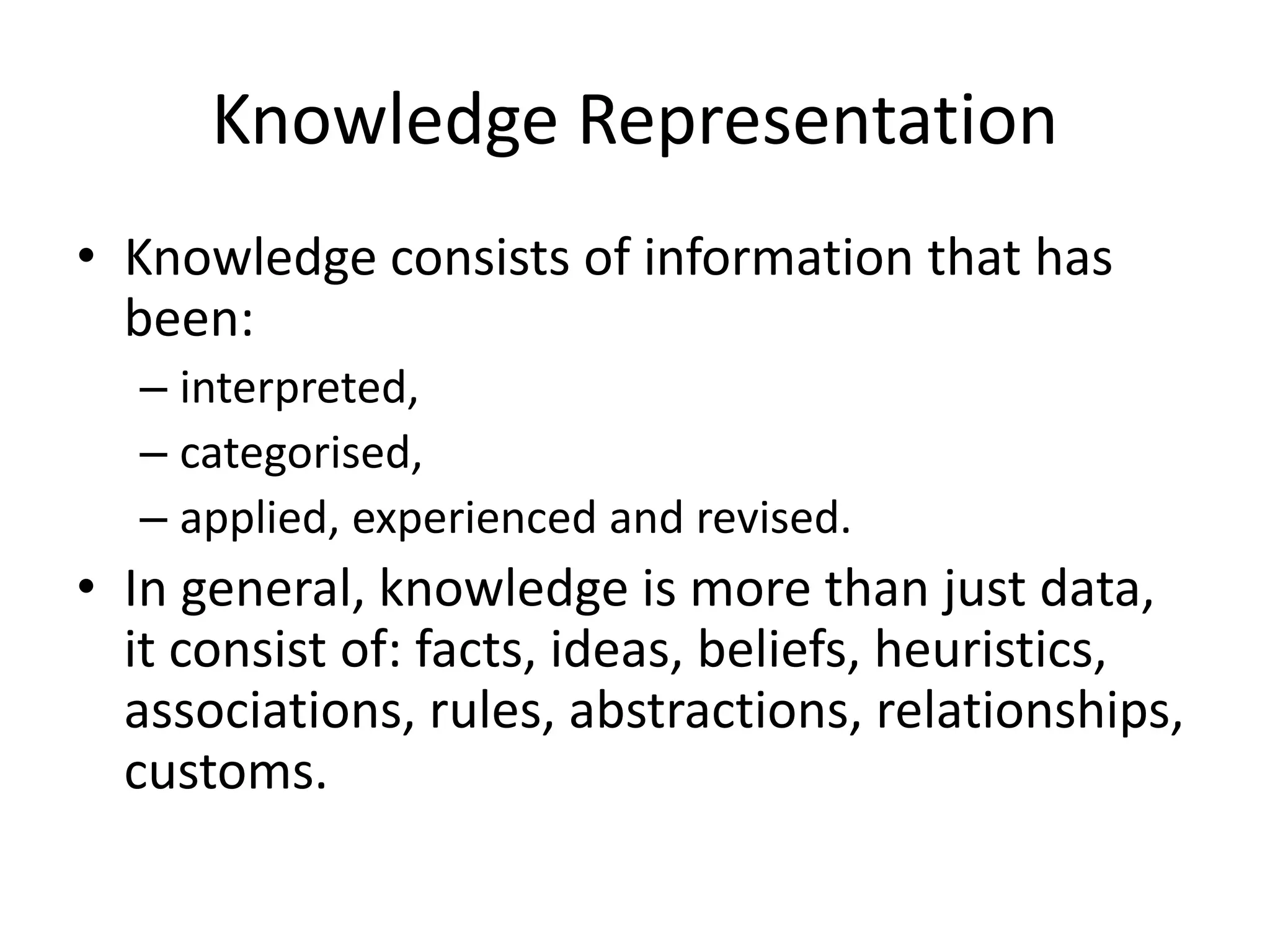 Knowledge Representation
• Knowledge consists of information that has
been:
– interpreted,
– categorised,
– applied, experienced and revised.
• In general, knowledge is more than just data,
it consist of: facts, ideas, beliefs, heuristics,
associations, rules, abstractions, relationships,
customs.
 
