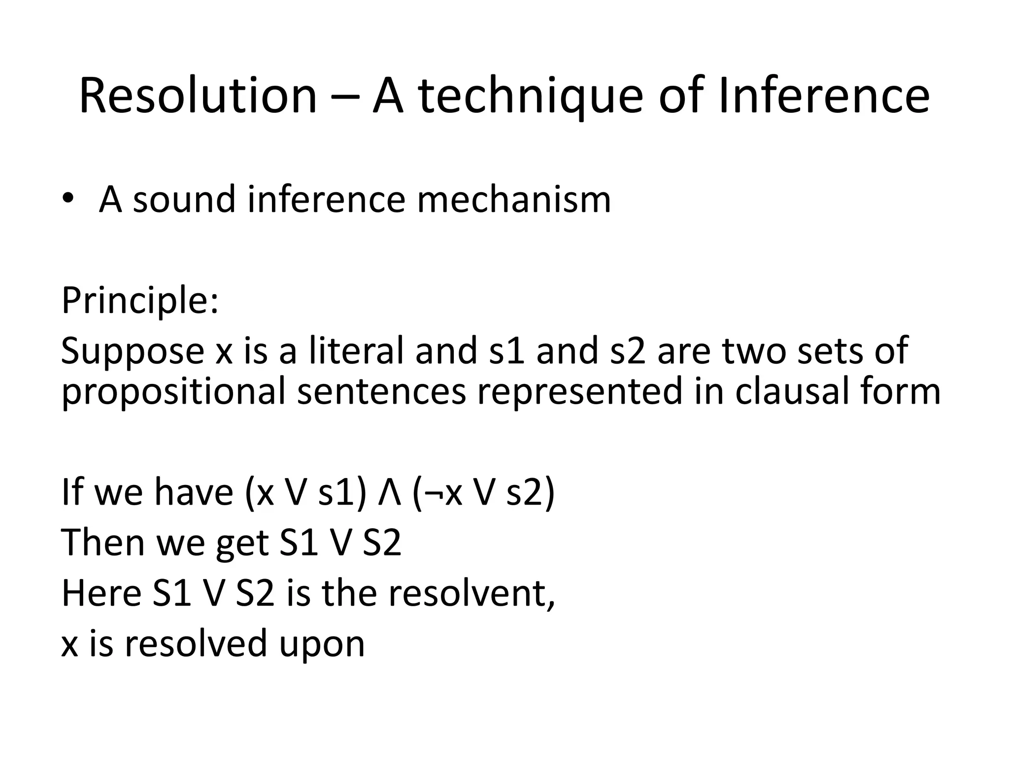 Resolution – A technique of Inference
• A sound inference mechanism
Principle:
Suppose x is a literal and s1 and s2 are two sets of
propositional sentences represented in clausal form
If we have (x V s1) Λ (¬x V s2)
Then we get S1 V S2
Here S1 V S2 is the resolvent,
x is resolved upon
 