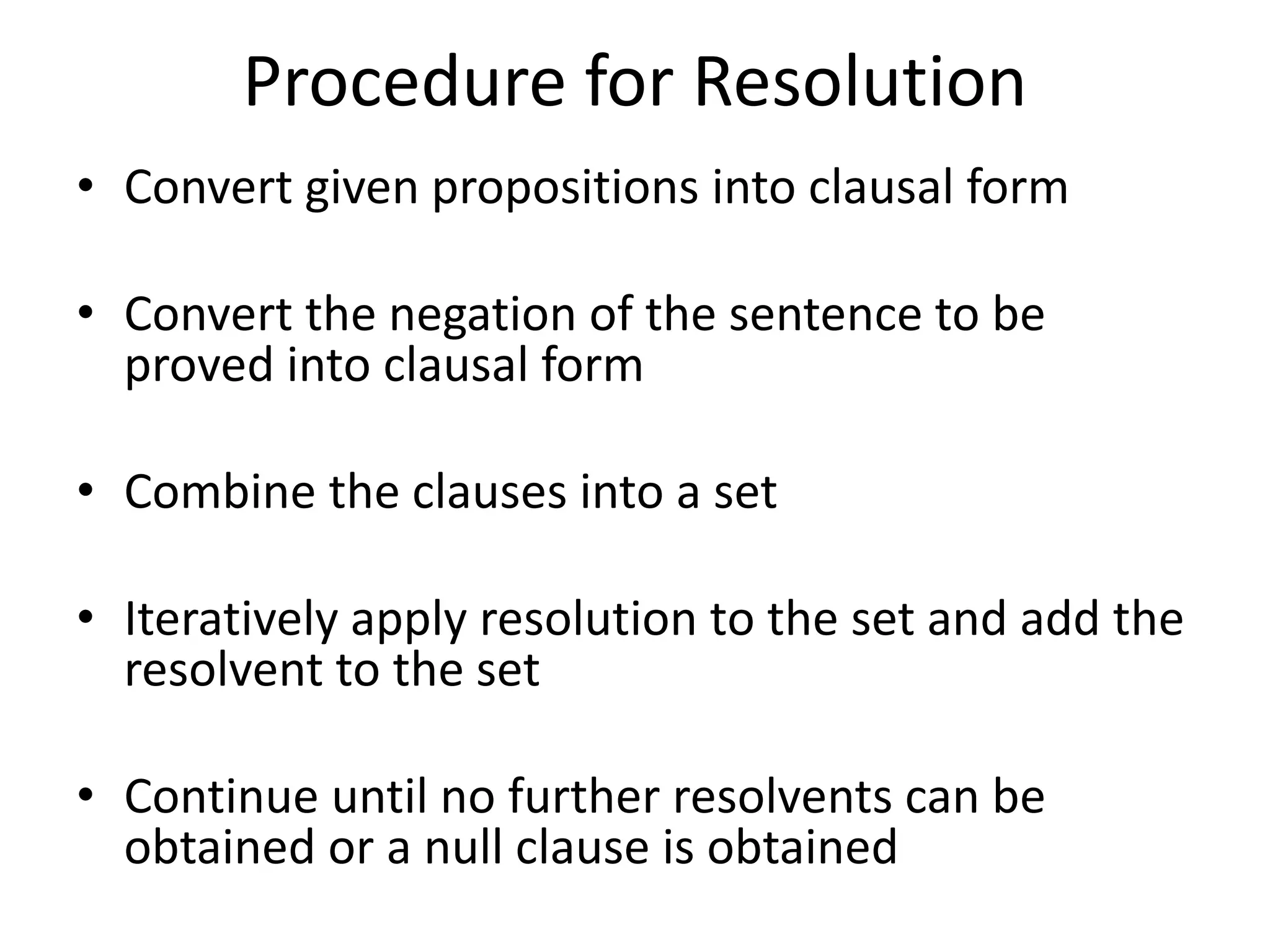 Procedure for Resolution
• Convert given propositions into clausal form
• Convert the negation of the sentence to be
proved into clausal form
• Combine the clauses into a set
• Iteratively apply resolution to the set and add the
resolvent to the set
• Continue until no further resolvents can be
obtained or a null clause is obtained
 