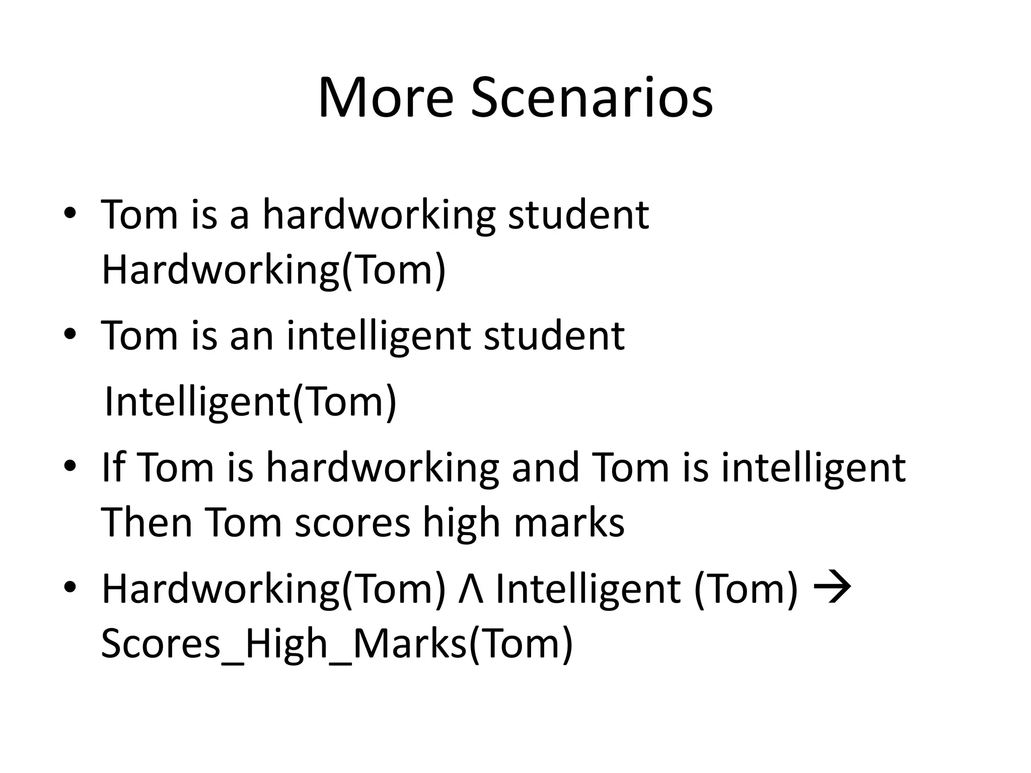 More Scenarios
• Tom is a hardworking student
Hardworking(Tom)
• Tom is an intelligent student
Intelligent(Tom)
• If Tom is hardworking and Tom is intelligent
Then Tom scores high marks
• Hardworking(Tom) Λ Intelligent (Tom) 
Scores_High_Marks(Tom)
 