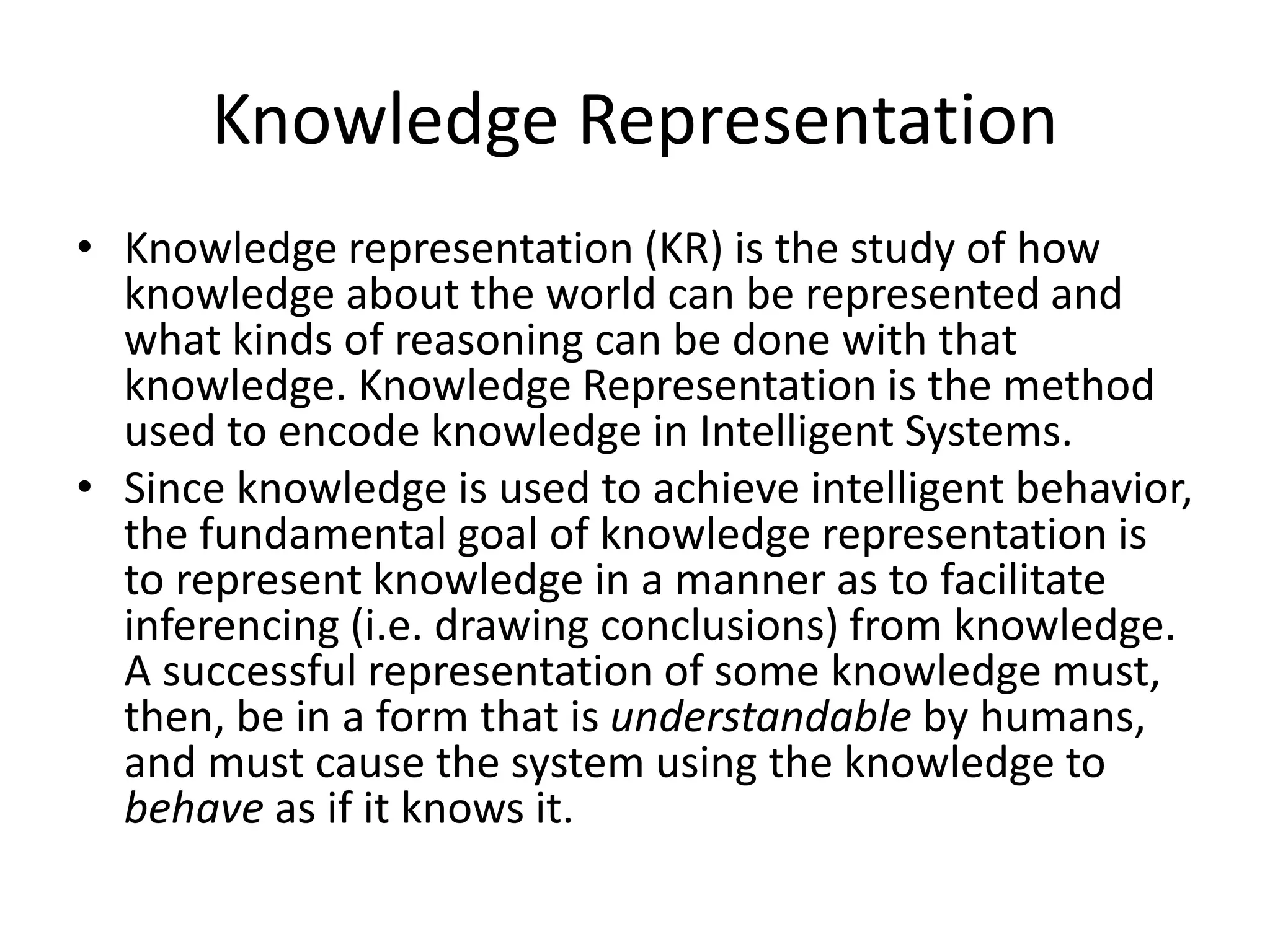 Knowledge Representation
• Knowledge representation (KR) is the study of how
knowledge about the world can be represented and
what kinds of reasoning can be done with that
knowledge. Knowledge Representation is the method
used to encode knowledge in Intelligent Systems.
• Since knowledge is used to achieve intelligent behavior,
the fundamental goal of knowledge representation is
to represent knowledge in a manner as to facilitate
inferencing (i.e. drawing conclusions) from knowledge.
A successful representation of some knowledge must,
then, be in a form that is understandable by humans,
and must cause the system using the knowledge to
behave as if it knows it.
 