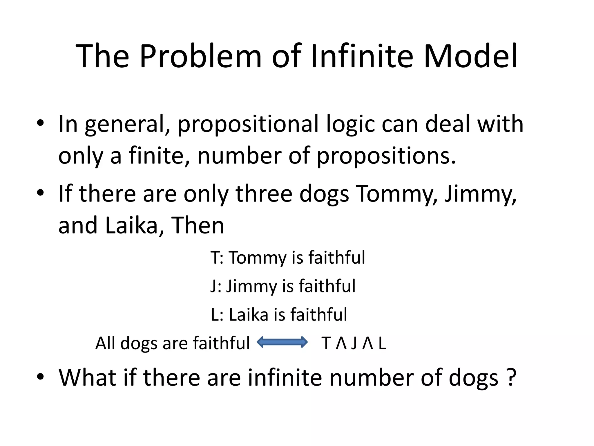 The Problem of Infinite Model
• In general, propositional logic can deal with
only a finite, number of propositions.
• If there are only three dogs Tommy, Jimmy,
and Laika, Then
T: Tommy is faithful
J: Jimmy is faithful
L: Laika is faithful
All dogs are faithful T Λ J Λ L
• What if there are infinite number of dogs ?
 