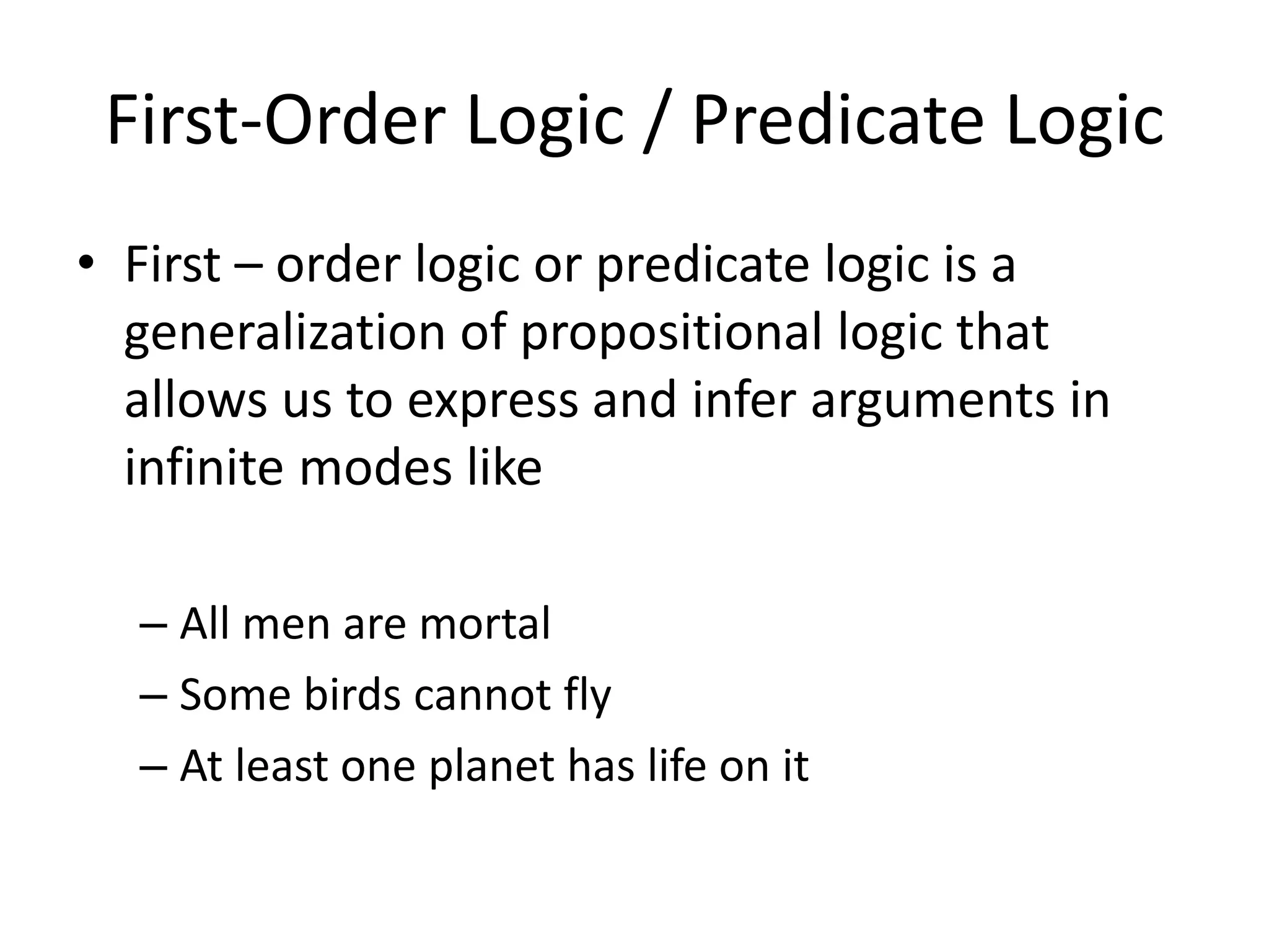 First-Order Logic / Predicate Logic
• First – order logic or predicate logic is a
generalization of propositional logic that
allows us to express and infer arguments in
infinite modes like
– All men are mortal
– Some birds cannot fly
– At least one planet has life on it
 