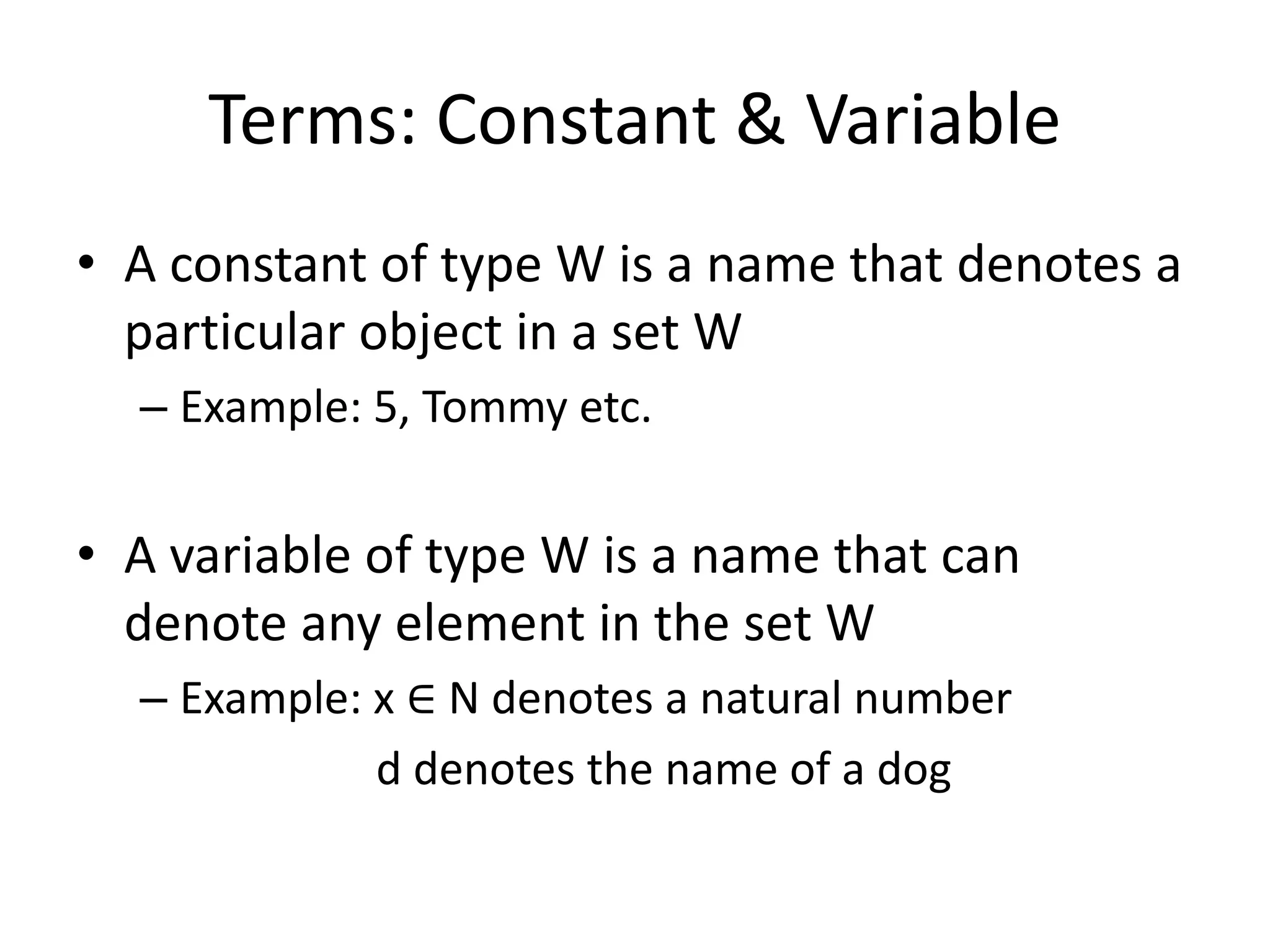 Terms: Constant & Variable
• A constant of type W is a name that denotes a
particular object in a set W
– Example: 5, Tommy etc.
• A variable of type W is a name that can
denote any element in the set W
– Example: x ∈ N denotes a natural number
d denotes the name of a dog
 