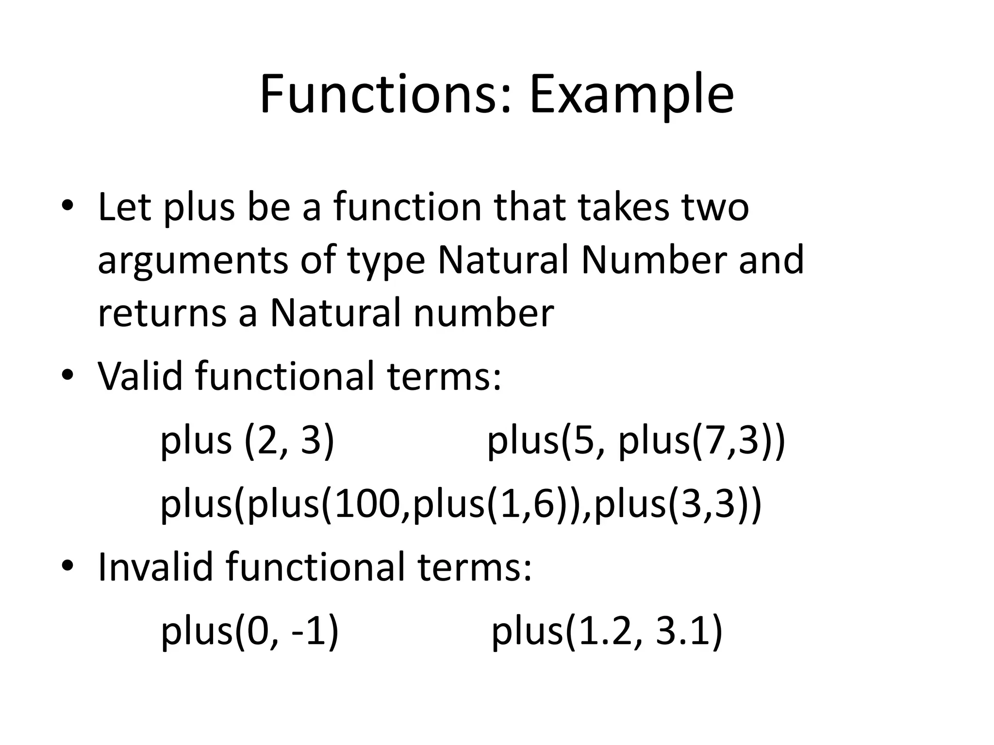 Functions: Example
• Let plus be a function that takes two
arguments of type Natural Number and
returns a Natural number
• Valid functional terms:
plus (2, 3) plus(5, plus(7,3))
plus(plus(100,plus(1,6)),plus(3,3))
• Invalid functional terms:
plus(0, -1) plus(1.2, 3.1)
 