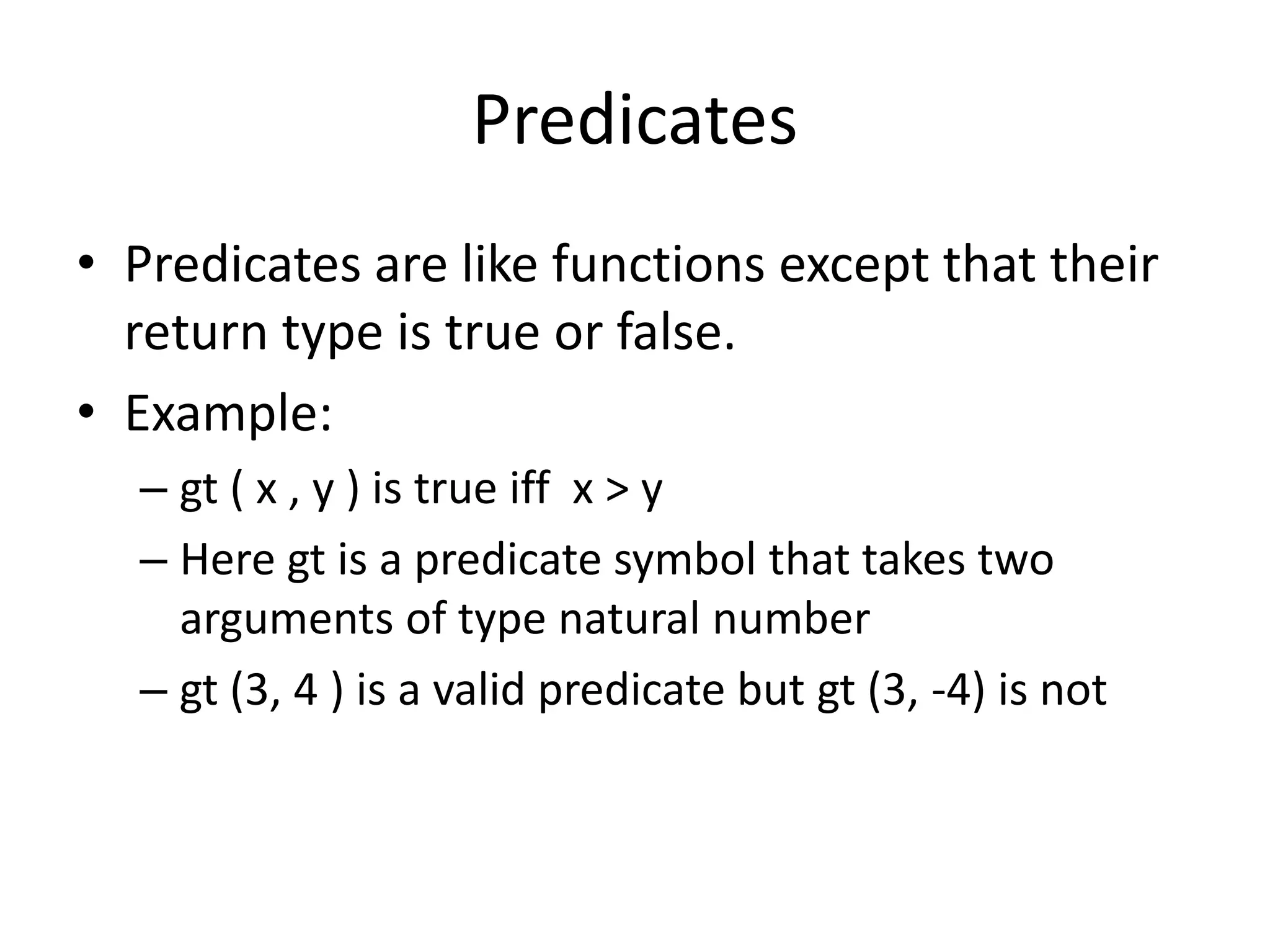 Predicates
• Predicates are like functions except that their
return type is true or false.
• Example:
– gt ( x , y ) is true iff x > y
– Here gt is a predicate symbol that takes two
arguments of type natural number
– gt (3, 4 ) is a valid predicate but gt (3, -4) is not
 