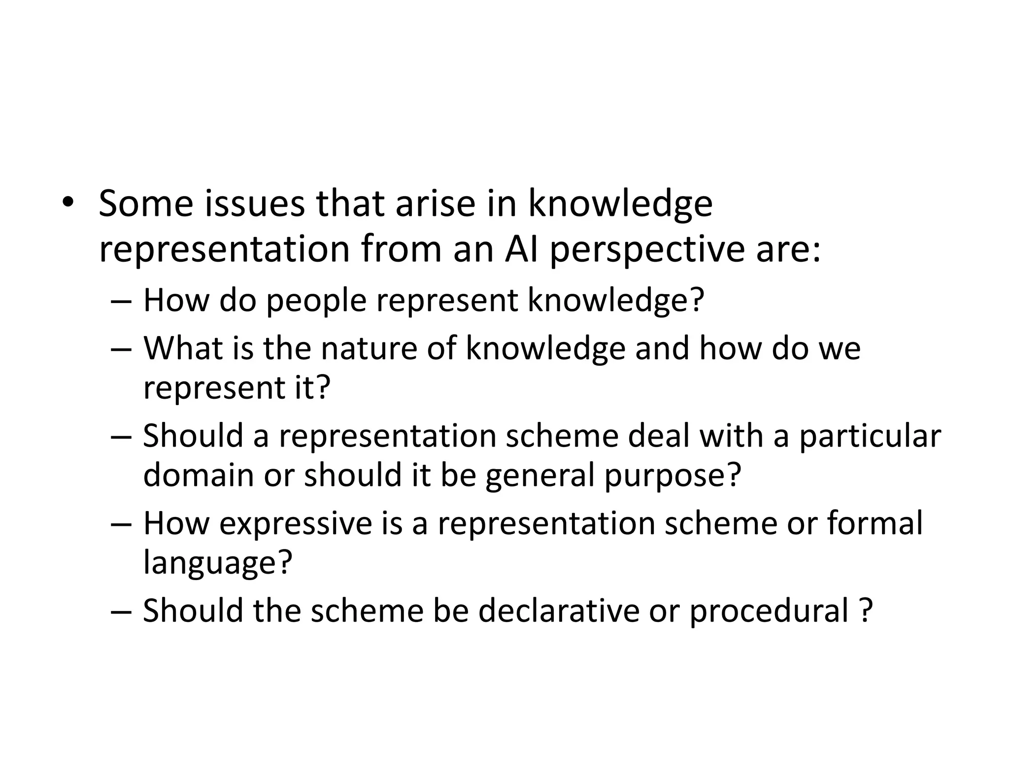 • Some issues that arise in knowledge
representation from an AI perspective are:
– How do people represent knowledge?
– What is the nature of knowledge and how do we
represent it?
– Should a representation scheme deal with a particular
domain or should it be general purpose?
– How expressive is a representation scheme or formal
language?
– Should the scheme be declarative or procedural ?
 