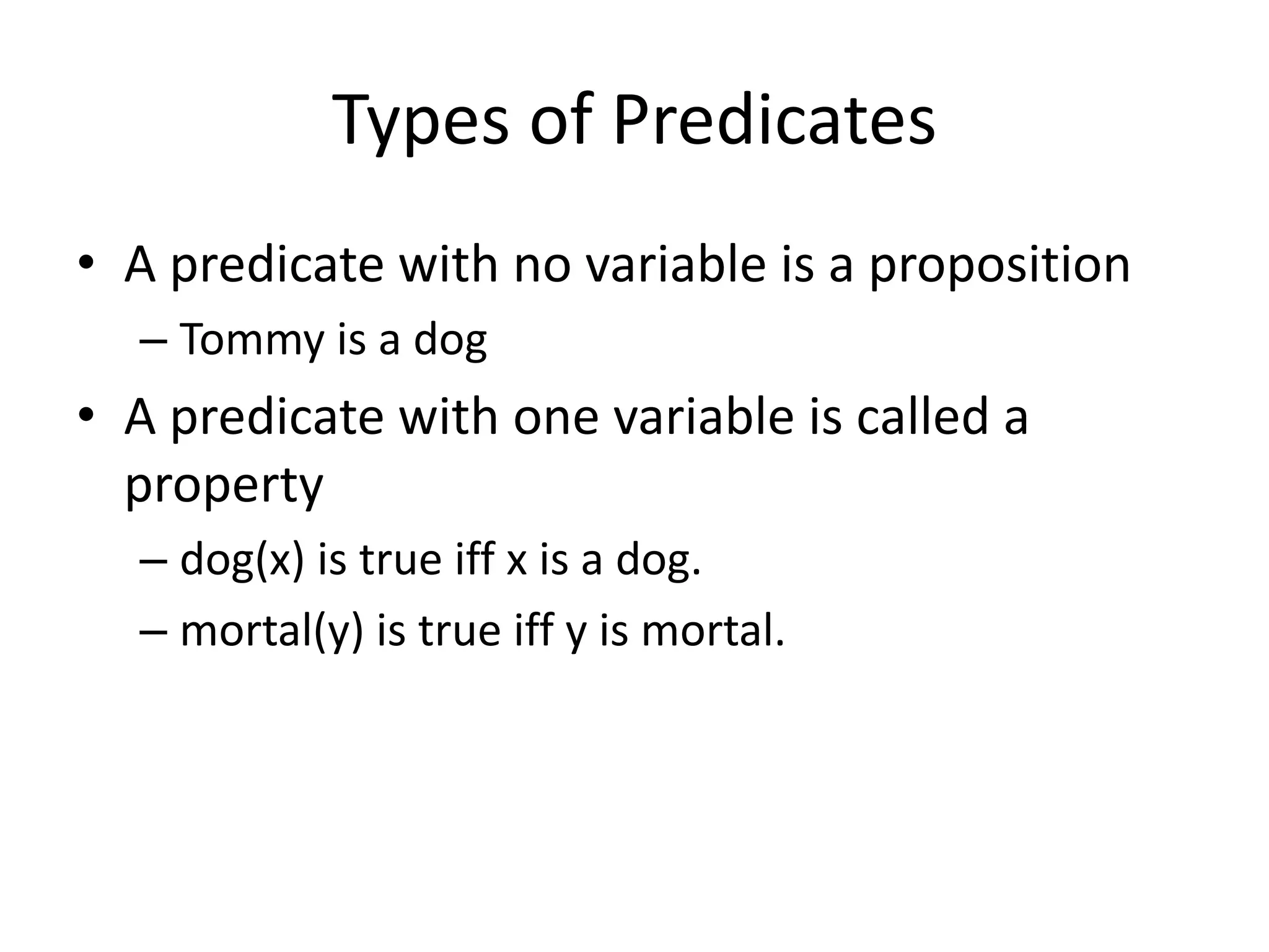 Types of Predicates
• A predicate with no variable is a proposition
– Tommy is a dog
• A predicate with one variable is called a
property
– dog(x) is true iff x is a dog.
– mortal(y) is true iff y is mortal.
 