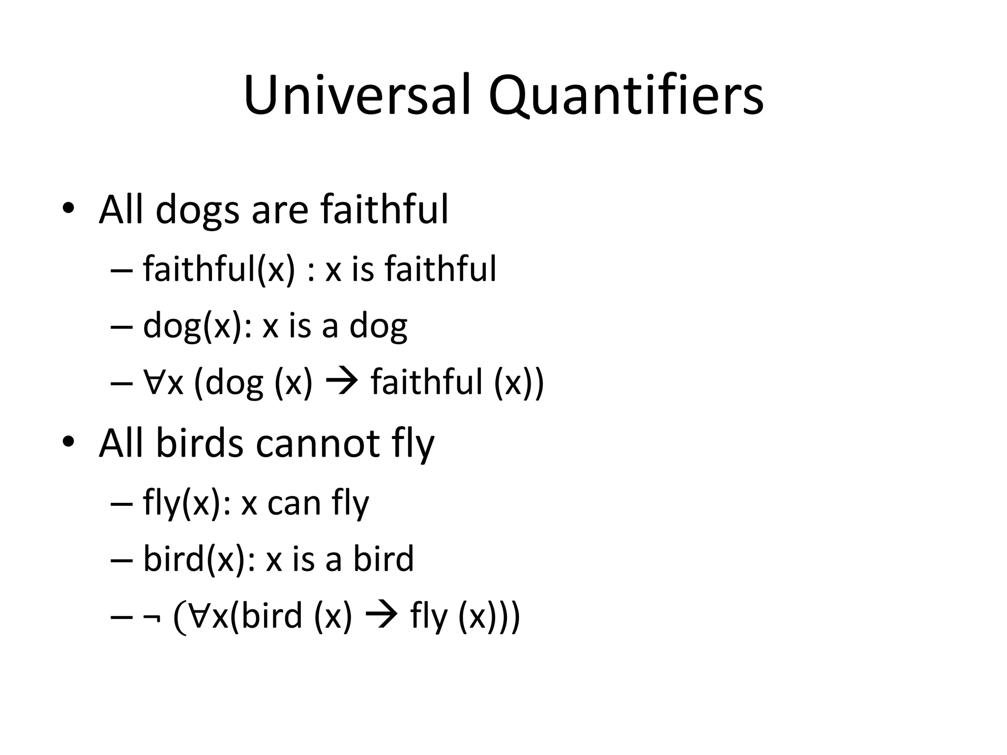 Universal Quantifiers
• All dogs are faithful
– faithful(x) : x is faithful
– dog(x): x is a dog
– ∀x (dog (x)  faithful (x))
• All birds cannot fly
– fly(x): x can fly
– bird(x): x is a bird
– ¬ (∀x(bird (x)  fly (x)))
 