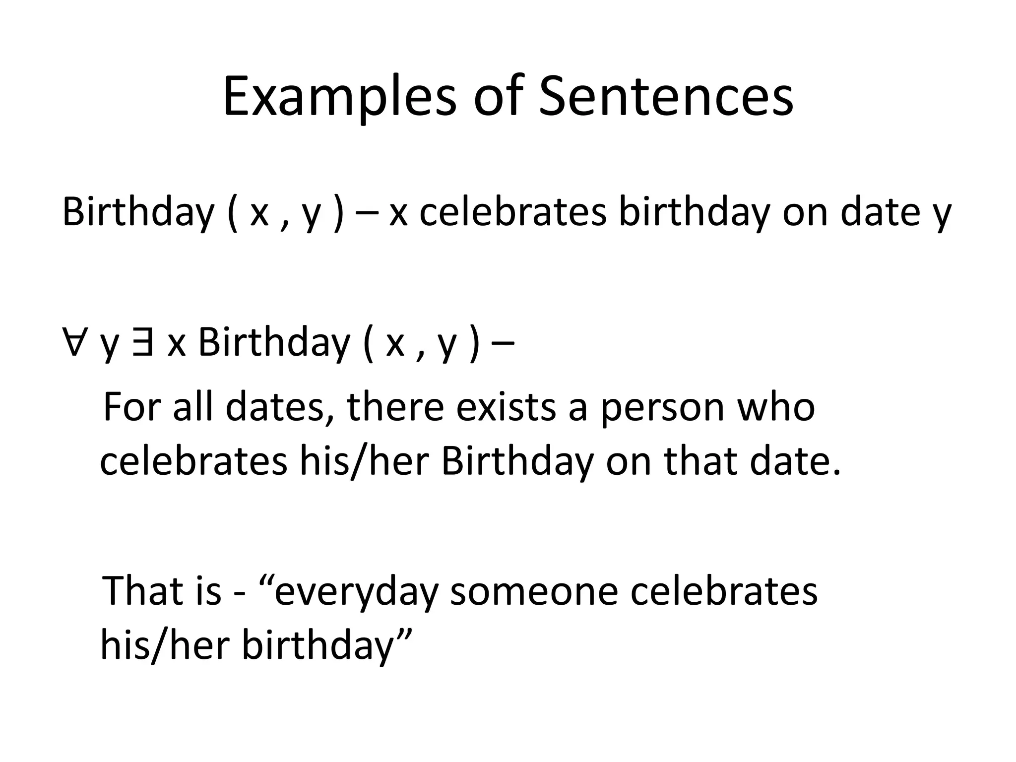 Examples of Sentences
Birthday ( x , y ) – x celebrates birthday on date y
∀ y ∃ x Birthday ( x , y ) –
For all dates, there exists a person who
celebrates his/her Birthday on that date.
That is - “everyday someone celebrates
his/her birthday”
 