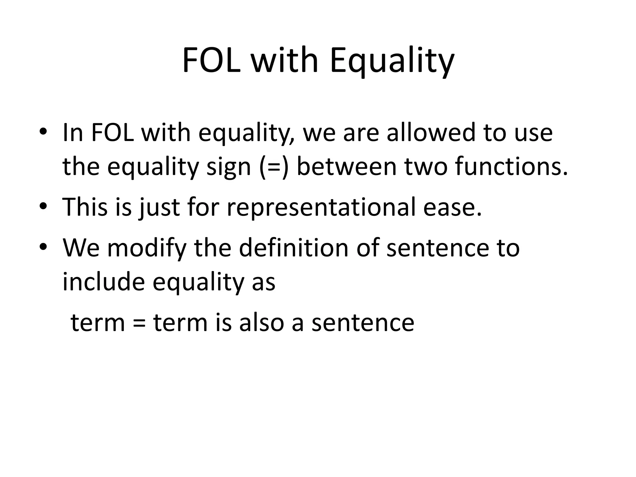 FOL with Equality
• In FOL with equality, we are allowed to use
the equality sign (=) between two functions.
• This is just for representational ease.
• We modify the definition of sentence to
include equality as
term = term is also a sentence
 