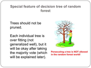 Special feature of decision tree of random
forest
Trees should not be
pruned.
Each individual tree is
over fitting (not
generalized well), but it
will be okay after taking
the majority vote (which
will be explained later).
Persecuting a tree is NOT allowed
in the random forest world!
 