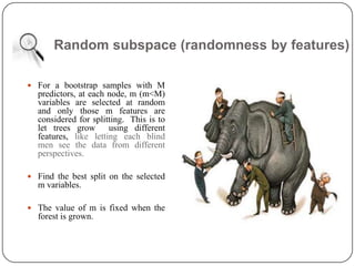 Random subspace (randomness by features)
 For a bootstrap samples with M
predictors, at each node, m (m<M)
variables are selected at random
and only those m features are
considered for splitting. This is to
let trees grow using different
features, like letting each blind
men see the data from different
perspectives.
 Find the best split on the selected
m variables.
 The value of m is fixed when the
forest is grown.
 
