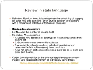 Review in stats language
 Definition: Random forest is learning ensemble consisting of bagging
(or other type of re-sampling) of un-pruned decision tree learners
with a randomized selection of features at each split.
 Random forest algorithm
 Let Ntrees be the number of trees to build
 for each of Ntrees iterations
 1. Select a new bootstrap (or other type of re-sampling) sample from
training set
 2. Grow an un-pruned tree on this bootstrap.
 3. At each internal node, randomly select mtry predictors and
determine the best split using only these predictors.
 4. Do not perform cost complexity pruning. Save tree as is, along side
those built thus far.
 Output overall prediction as the average response (regression) or
majority vote (classification) from all individually trained trees
http://www.dabi.temple.edu/~hbling/8590.002/Montillo_RandomForests_4-2-2009.pdf
 