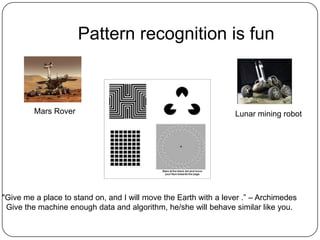 Pattern recognition is fun
Lunar mining robot
"Give me a place to stand on, and I will move the Earth with a lever .” – Archimedes
Give the machine enough data and algorithm, he/she will behave similar like you.
Mars Rover
 