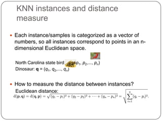 KNN instances and distance
measure
 Each instance/samples is categorized as a vector of
numbers, so all instances correspond to points in an n-
dimensional Euclidean space.
North Carolina state bird: p = (p1, p2,..., pn)
Dinosaur: q = (q1, q2,..., qn)
 How to measure the distance between instances?
Euclidean distance:
 