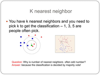 K nearest neighbor
 You have k nearest neighbors and you need to
pick k to get the classification – 1, 3, 5 are
people often pick.
Question: Why is number of nearest neighbors often odd number?
Answer: because the classification is decided by majority vote!
 