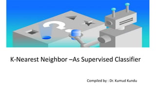 K-Nearest Neighbor –As Supervised Classifier
Compiled by : Dr. Kumud Kundu
 