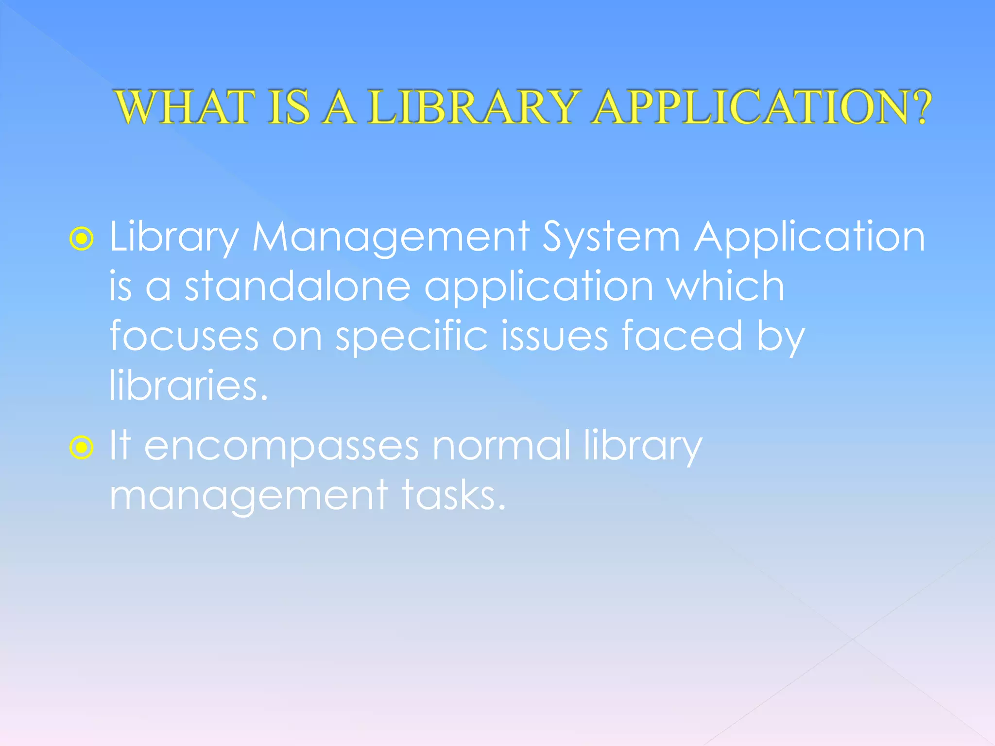  Library Management System Application
is a standalone application which
focuses on specific issues faced by
libraries.
It encompasses normal library
management tasks.