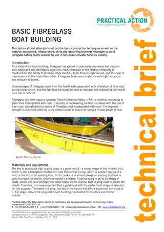 Practical Action, The Schumacher Centre for Technology and Development, Bourton on Dunsmore, Rugby,
Warwickshire, CV23 9QZ, UK
T +44 (0)1926 634400 | F +44 (0)1926 634401 | E infoserv@practicalaction.org.uk | W www.practicalaction.org
______________________________________________________________________________________________
Practical Action is a registered charity and company limited by guarantee.
Company Reg. No. 871954, England | Reg. Charity No.247257 | VAT No. 880 9924 76 |
Patron HRH The Prince of Wales, KG, KT, GCB
Credit: Practical Action
BASIC FIBREGLASS
BOAT BUILDING
This technical brief attempts to set out the basic construction techniques as well as the
material, equipment, infrastructure, skills and labour requirements necessary to build
fibreglass fishing crafts suitable for use in Sri Lanka’s coastal fisheries industry.
Introduction
As a material for boat building, fibreglass has gained in popularity over wood and metal in
both developed and developing countries, mainly because of the relative simplicity of
construction, the ability to produce many identical hulls from a single mould, and the ease of
maintenance of the boats themselves. Fibreglass boats are completely watertight, rot-proof
and resistant to borers.
Disadvantages of fibreglass stem from the health risks associated with inhalation of fibre dust
during construction, and the fact that the boats are slow to degrade and disposal at the end of
their life is difficult.
Fibreglass is a term used to describe Fibre Reinforced Plastic (FRP), a material consisting of
glass fibre impregnated with resin. Typically, a hardwearing surface is created with the use of
a gel coat, strengthened by layers of fibreglass mat impregnated with resin. The required
strength is achieved either by using several layers of mat or by using a thicker gauge of mat.
Materials and equipment
The key to producing high quality boats is a good mould - a mirror image of the finished hull,
which is also a fibreglass construction cast from either a plug, which is wooden replica of a
hull, or the hull of an existing boat. In Sri Lanka, it is almost always an existing hull that is
used to create the mould. Once the mould is created, it can be used to build hundreds of
boats, which will have precisely the same shape as the original boat or plug used to create the
mould. Therefore, it is very important that a good boat with the perfect hull shape is selected
for this purpose. The better the plug, the better the mould and all the boats that come out of
it. For larger vessels the plug and mould building is repeated for the deck and interior
moulds.
 