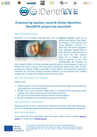 This project has been funded with support from the European Commission.
This document reflects the views only of the author, and the Commission cannot be
held responsible for any use which may be made of the information contained
therein.
Empowering teachers towards Online Identities:
IDentifEYE project has launched!
About IDentifEYE Project
IDentifEYE is an innovative approach that aims to empower teachers reach out to
children and educate them about
the dangers of the Internet and
online identities. Internet is a
great tool that offers youngsters
many additional opportunities to
their education, entertainment or
even social life. But, children
today are in danger on the
Internet because of not fully
understanding the relevance of
data. Students either will reveal sensitive personal data to virtual strangers or they will
believe that others truly are who they present themselves online to be. Both of these
attitudes are making children vulnerable to third parties with potentially malevolent
intentions. So, the best strategy to protect children is to train teachers that children
already trust, to guide them through online activities safely.
What are the benefits for teachers?
Teachers will:
 Acquire essential training essential skills and essential knowledge on the subjects of
online identities and internet safety,
 Benefit from a new curriculum module both in a traditional form (print) and online
together with didactic material and multimedia instructions,
 Be a part of an international network oriented to these subjects,
 Be able to implement the new didactic approach themselves.
How the teachers will benefit?
Teachers will be the final receivers of an innovative curriculum which will utilise state-
of-the-art technology (Augmented Reality game) and validated pedagogical approaches.
More about IDentifEYE…
If you would like more information about this topic, please visit our website www.id-
eye.eu or contact us at info@id-eye.eu.
 