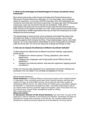 5. What are the advantages and disadvantages of in-house recruitment versus
outsourced?
Recruitment outsourcing is often termed as Employment Process Outsourcing or
Recruitment Process Outsourcing. Although it is in its infant stage, many companies
realize its importance. In a survey of 300 HR executives, 30% of the participants are
involved at some level with recruitment outsourcing. Five years ago, when HR discussed
outsourcing, it was only recruitment that was not considered. Today, 60% of
organizations that outsource the recruitment function state that recruitment costs are
lower and time to fill a position has been cut in half. Outsourcing the recruitment function
is also beneficial to smaller organizations that may not have the infrastructure for a well-
designed recruitment process.
The disadvantage of outsourcing for some companies is the belief that outsourcing
eliminates their ability to control and direct the recruitment process, and in-house
recruiting supports direct company branding. These disadvantages may be unfounded,
however, as it is the organization's responsibility to set the hiring profile and ultimately
make the formal offer. It is not for the outsourcer to decide who will get an offer.
6. How can we measure the effectives of different recruitment methods?
To best measure the effectiveness of different recruitment methods, organizations
should rely on:
• Feedback from internal customer: Training, Operations, other internal
departments.
• Feedback from employees: was the job profile correct? What is their job
satisfaction?
• Feedback from external customer: what was their experience regarding service
and delivery?
Finally, the most accurate assessment of an organizations recruitment methods and
processes is the true caliber of the candidate as displayed on-the-job.
About Knoah Solutions:
Knoah Solutions is a leading offshore outsourcing company with multiple facilities
in Hyderabad, India, providing world class multi-channel customer and technical
support services, as well as BPO services. We provide US call center quality at
competitive offshore prices. Our state-of-the-art infrastructure, proprietary software
(KnoahsARK™), experienced management team, and highly skilled agents deliver
our clients award-winning customer support and quality. Learn more about how you
can achieve your contact center management goals by visiting
http://www.knoah.com.
About the Author:
G. Kameswari, Director of HR, Knoah Solutions, has more than 12 years of HR
experience, with an expertise in recruitment and retention. Kameswari has been an
advocate for change and innovation in the HR role. Her strategic abilities allow
companies to advance business objectives while developing a winning culture.
 