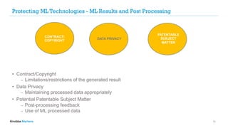 Protecting ML Technologies - ML Results and Post Processing
• Contract/Copyright
⎼ Limitations/restrictions of the generated result
• Data Privacy
⎼ Maintaining processed data appropriately
• Potential Patentable Subject Matter
⎼ Post-processing feedback
⎼ Use of ML processed data
13
CONTRACT/
COPYRIGHT
DATA PRIVACY
PATENTABLE
SUBJECT
MATTER
 