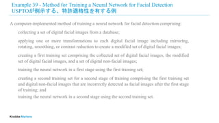 Example 39 - Method for Training a Neural Network for Facial Detection
USPTOが例示する、特許適格性を有する例
A computer-implemented method of training a neural network for facial detection comprising:
collecting a set of digital facial images from a database;
applying one or more transformations to each digital facial image including mirroring,
rotating, smoothing, or contrast reduction to create a modified set of digital facial images;
creating a first training set comprising the collected set of digital facial images, the modified
set of digital facial images, and a set of digital non-facial images;
training the neural network in a first stage using the first training set;
creating a second training set for a second stage of training comprising the first training set
and digital non-facial images that are incorrectly detected as facial images after the first stage
of training; and
training the neural network in a second stage using the second training set.
 