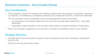 © 2022 Knobbe Martens
Restrictive Covenants – Non-Compete Clauses
Key Considerations
• “Non-competes” prevent an employee from taking a position with the employer’s competitor, investing in
a competitor, or establishing a competing business during employment and for a certain time afterward.
• The non-compete must be reasonable in time and geographical scope to be binding;
• A conservative non-compete might be for no more than one year after employment – very state
dependent
• Geographic scope restrictions may be better suited based on physical attributes of businesses
• If your non-compete is aggressive, you may want to include a severability clause in your contract.
Strategic Decisions
• Consider what may be the defined scope of current employment and what “competing” employment
may look like
• Choice of law may have some impact
10
 