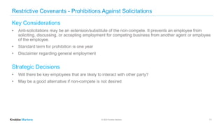 © 2022 Knobbe Martens
Restrictive Covenants - Prohibitions Against Solicitations
Key Considerations
• Anti-solicitations may be an extension/substitute of the non-compete. It prevents an employee from
soliciting, discussing, or accepting employment for competing business from another agent or employee
of the employee.
• Standard term for prohibition is one year
• Disclaimer regarding general employment
Strategic Decisions
• Will there be key employees that are likely to interact with other party?
• May be a good alternative if non-compete is not desired
11
 
