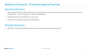© 2022 Knobbe Martens
Restrictive Covenants - Prohibitions Against Poaching
Key Considerations
• Many agreements include some form of prohibition against hiring employees interacting with other
companies – may be key for a vendor relationship
• Standard term for prohibition is one year
• Disclaimer regarding general employment
Strategic Decisions
• Will there be key employees that are likely to interact with other party?
12
 