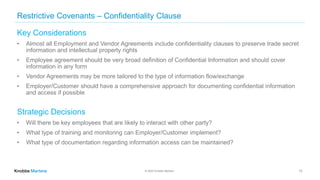 © 2022 Knobbe Martens
Restrictive Covenants – Confidentiality Clause
Key Considerations
• Almost all Employment and Vendor Agreements include confidentiality clauses to preserve trade secret
information and intellectual property rights
• Employee agreement should be very broad definition of Confidential Information and should cover
information in any form
• Vendor Agreements may be more tailored to the type of information flow/exchange
• Employer/Customer should have a comprehensive approach for documenting confidential information
and access if possible
Strategic Decisions
• Will there be key employees that are likely to interact with other party?
• What type of training and monitoring can Employer/Customer implement?
• What type of documentation regarding information access can be maintained?
13
 
