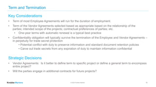 © 2022 Knobbe Martens
Term and Termination
Key Considerations
• Term of most Employee Agreements will run for the duration of employment.
• Term of the Vendor Agreements selected based as appropriate based on the relationship of the
parties; intended scope of the projects; contractual preferences of parties; etc.
• One-year terms with automatic renewal is a typical best practice
• Confidentiality obligation will typically survive the termination of the Employee and Vendor Agreements –
in perpetuity for trade secret protection
• Potential conflict with duty to preserve information and standard document retention policies
• Carve out trade secrets from any expiration of duty to maintain information confidential
Strategic Decisions
• Vendor Agreements: Is it better to define term to specific project or define a general term to encompass
entire project?
• Will the parties engage in additional contracts for future projects?
15
 