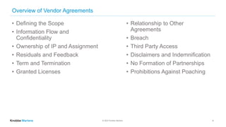 © 2022 Knobbe Martens
Overview of Vendor Agreements
• Defining the Scope
• Information Flow and
Confidentiality
• Ownership of IP and Assignment
• Residuals and Feedback
• Term and Termination
• Granted Licenses
• Relationship to Other
Agreements
• Breach
• Third Party Access
• Disclaimers and Indemnification
• No Formation of Partnerships
• Prohibitions Against Poaching
4
 
