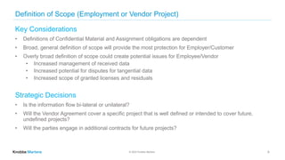 © 2022 Knobbe Martens
Definition of Scope (Employment or Vendor Project)
Key Considerations
• Definitions of Confidential Material and Assignment obligations are dependent
• Broad, general definition of scope will provide the most protection for Employer/Customer
• Overly broad definition of scope could create potential issues for Employee/Vendor
• Increased management of received data
• Increased potential for disputes for tangential data
• Increased scope of granted licenses and residuals
Strategic Decisions
• Is the information flow bi-lateral or unilateral?
• Will the Vendor Agreement cover a specific project that is well defined or intended to cover future,
undefined projects?
• Will the parties engage in additional contracts for future projects?
6
 