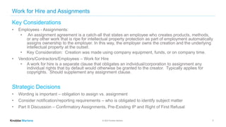 © 2022 Knobbe Martens
Work for Hire and Assignments
Key Considerations
• Employees - Assignments:
• An assignment agreement is a catch-all that states an employee who creates products, methods,
or any other work that is ripe for intellectual property protection as part of employment automatically
assigns ownership to the employer. In this way, the employer owns the creation and the underlying
intellectual property at the outset.
• Key Consideration: Creation was made using company equipment, funds, or on company time.
• Vendors/Contractors/Employees – Work for Hire
• A work for hire is a separate clause that obligates an individual/corporation to assignment any
individual rights that by default would otherwise be granted to the creator. Typically applies for
copyrights. Should supplement any assignment clause.
Strategic Decisions
• Wording is important – obligation to assign vs. assignment
• Consider notification/reporting requirements – who is obligated to identify subject matter
• Part II Discussion – Confirmatory Assignments, Pre-Existing IP and Right of First Refusal
7
 
