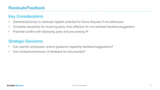© 2022 Knobbe Martens
Residuals/Feedback
Key Considerations
• Ownership/license to residuals highest potential for future disputes if not addressed
• Complete ownership for receiving party most effective for non-solicited feedback/suggestion
• Potential conflict with disclosing party and pre-existing IP
Strategic Decisions
• Can specific employees receive guidance regarding feedback/suggestions?
• Can receipt/transmission of feedback be documented?
8
 