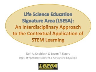 Life Science Education Signature Area (LSESA): An Interdisciplinary Approach to the Contextual Application of STEM Learning Neil A. Knobloch & Levon T. Esters Dept. of Youth Development & Agricultural Education 
